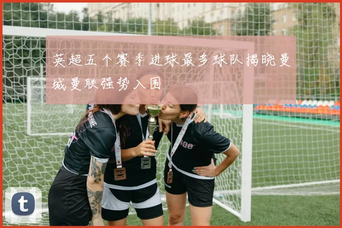 英超五个赛季进球最多球队揭晓曼城曼联强势入围