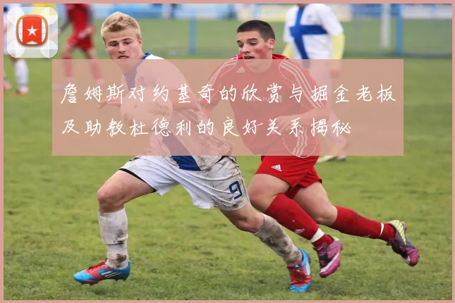詹姆斯对约基奇的欣赏与掘金老板及助教杜德利的良好关系揭秘