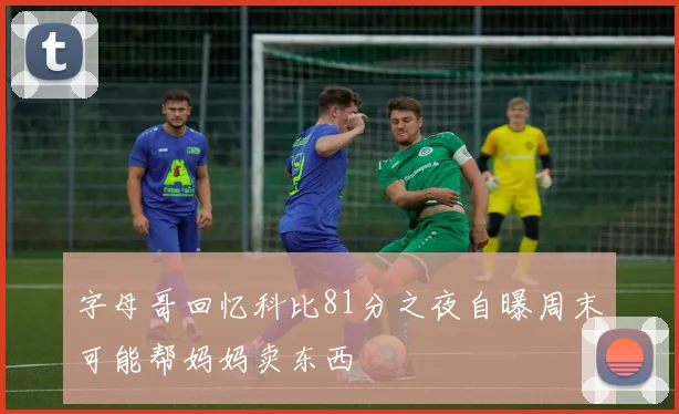 字母哥回忆科比81分之夜自曝周末可能帮妈妈卖东西