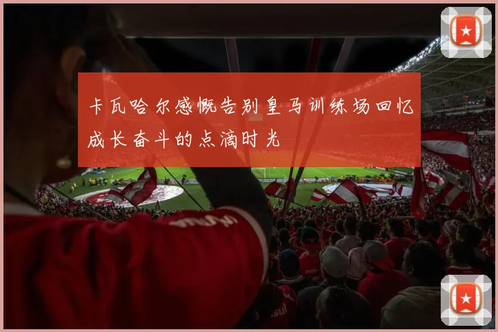 卡瓦哈尔感慨告别皇马训练场回忆成长奋斗的点滴时光