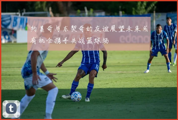 约基奇与东契奇的友谊展望未来或有机会携手共战篮球场