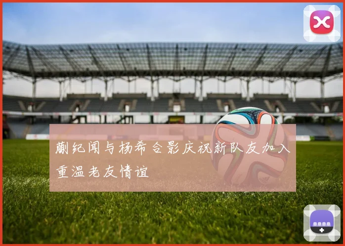 蒯纪闻与杨希合影庆祝新队友加入重温老友情谊