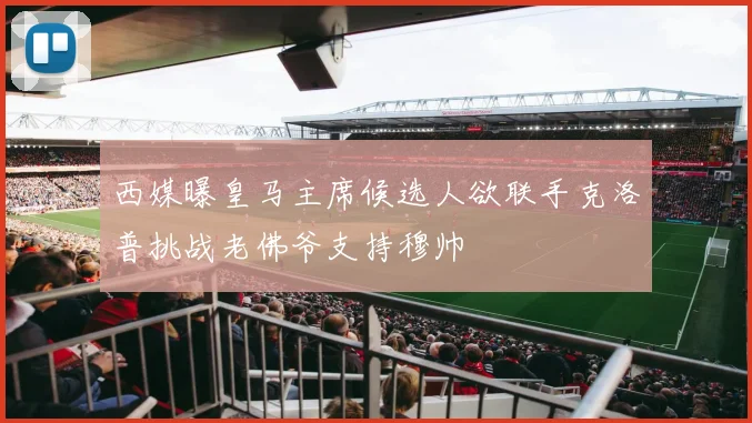 西媒曝皇马主席候选人欲联手克洛普挑战老佛爷支持穆帅