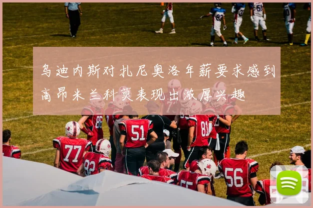 乌迪内斯对扎尼奥洛年薪要求感到高昂米兰科莫表现出浓厚兴趣