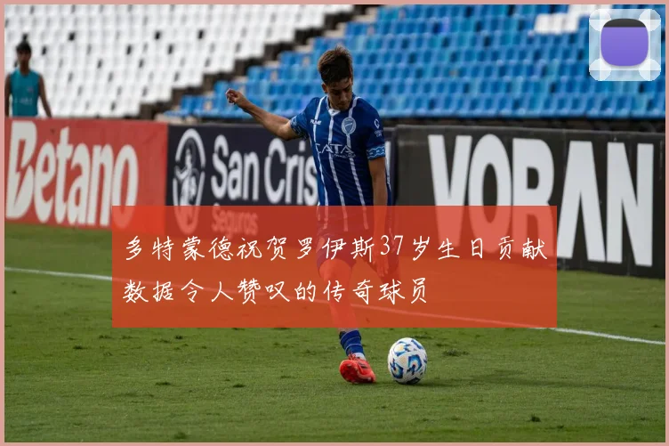 多特蒙德祝贺罗伊斯37岁生日贡献数据令人赞叹的传奇球员